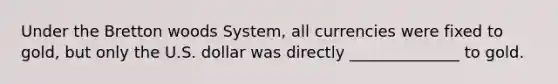 Under the Bretton woods System, all currencies were fixed to gold, but only the U.S. dollar was directly ______________ to gold.