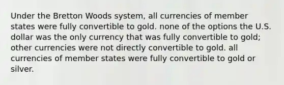 Under the Bretton Woods system, all currencies of member states were fully convertible to gold. none of the options the U.S. dollar was the only currency that was fully convertible to gold; other currencies were not directly convertible to gold. all currencies of member states were fully convertible to gold or silver.