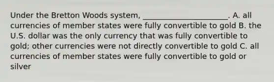 Under the Bretton Woods system, ______________________. A. all currencies of member states were fully convertible to gold B. the U.S. dollar was the only currency that was fully convertible to gold; other currencies were not directly convertible to gold C. all currencies of member states were fully convertible to gold or silver