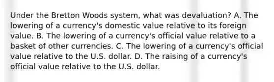 Under the Bretton Woods​ system, what was devaluation​? A. The lowering of a​ currency's domestic value relative to its foreign value. B. The lowering of a​ currency's official value relative to a basket of other currencies. C. The lowering of a​ currency's official value relative to the U.S. dollar. D. The raising of a​ currency's official value relative to the U.S. dollar.