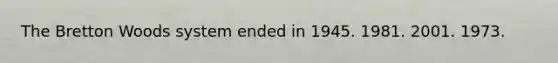 The Bretton Woods system ended in 1945. 1981. 2001. 1973.