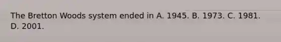The Bretton Woods system ended in A. 1945. B. 1973. C. 1981. D. 2001.