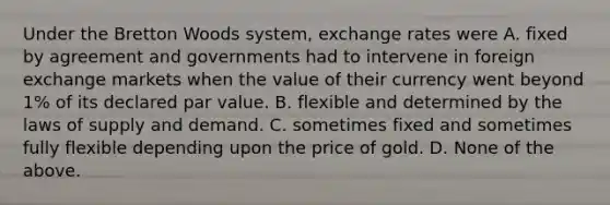 Under the Bretton Woods​ system, exchange rates were A. fixed by agreement and governments had to intervene in foreign exchange markets when the value of their currency went beyond​ 1% of its declared par value. B. flexible and determined by the laws of supply and demand. C. sometimes fixed and sometimes fully flexible depending upon the price of gold. D. None of the above.