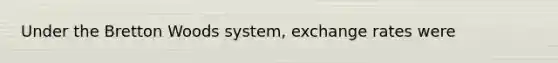 Under the Bretton Woods​ system, exchange rates were