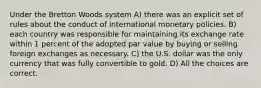 Under the Bretton Woods system A) there was an explicit set of rules about the conduct of international monetary policies. B) each country was responsible for maintaining its exchange rate within 1 percent of the adopted par value by buying or selling foreign exchanges as necessary. C) the U.S. dollar was the only currency that was fully convertible to gold. D) All the choices are correct.