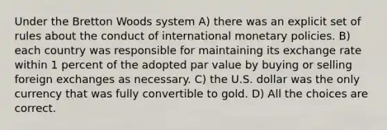 Under the Bretton Woods system A) there was an explicit set of rules about the conduct of international monetary policies. B) each country was responsible for maintaining its exchange rate within 1 percent of the adopted par value by buying or selling foreign exchanges as necessary. C) the U.S. dollar was the only currency that was fully convertible to gold. D) All the choices are correct.