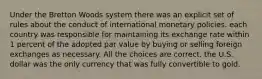 Under the Bretton Woods system there was an explicit set of rules about the conduct of international monetary policies. each country was responsible for maintaining its exchange rate within 1 percent of the adopted par value by buying or selling foreign exchanges as necessary. All the choices are correct. the U.S. dollar was the only currency that was fully convertible to gold.