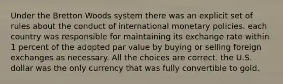 Under the Bretton Woods system there was an explicit set of rules about the conduct of international monetary policies. each country was responsible for maintaining its exchange rate within 1 percent of the adopted par value by buying or selling foreign exchanges as necessary. All the choices are correct. the U.S. dollar was the only currency that was fully convertible to gold.