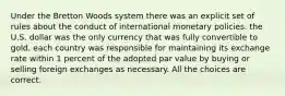 Under the Bretton Woods system there was an explicit set of rules about the conduct of international monetary policies. the U.S. dollar was the only currency that was fully convertible to gold. each country was responsible for maintaining its exchange rate within 1 percent of the adopted par value by buying or selling foreign exchanges as necessary. All the choices are correct.