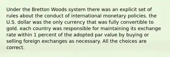 Under the Bretton Woods system there was an explicit set of rules about the conduct of international monetary policies. the U.S. dollar was the only currency that was fully convertible to gold. each country was responsible for maintaining its exchange rate within 1 percent of the adopted par value by buying or selling foreign exchanges as necessary. All the choices are correct.