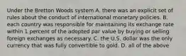 Under the Bretton Woods system A. there was an explicit set of rules about the conduct of international monetary policies. B. each country was responsible for maintaining its exchange rate within 1 percent of the adopted par value by buying or selling foreign exchanges as necessary. C. the U.S. dollar was the only currency that was fully convertible to gold. D. all of the above