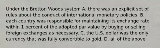 Under the Bretton Woods system A. there was an explicit set of rules about the conduct of international monetary policies. B. each country was responsible for maintaining its exchange rate within 1 percent of the adopted par value by buying or selling foreign exchanges as necessary. C. the U.S. dollar was the only currency that was fully convertible to gold. D. all of the above