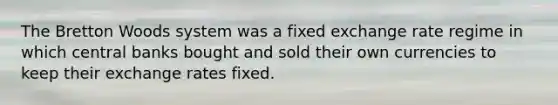 The Bretton Woods system was a fixed exchange rate regime in which central banks bought and sold their own currencies to keep their exchange rates fixed.