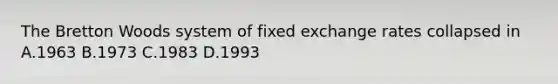 The Bretton Woods system of fixed exchange rates collapsed in A.1963 B.1973 C.1983 D.1993