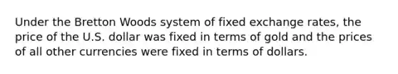 Under the Bretton Woods system of fixed exchange rates, the price of the U.S. dollar was fixed in terms of gold and the prices of all other currencies were fixed in terms of dollars.