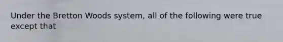 Under the Bretton Woods​ system, all of the following were true except that