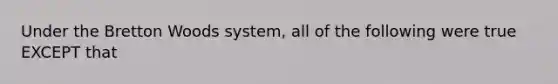 Under the Bretton Woods​ system, all of the following were true EXCEPT that