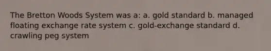 The Bretton Woods System was a: a. gold standard b. managed floating exchange rate system c. gold-exchange standard d. crawling peg system