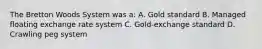 The Bretton Woods System was a: A. Gold standard B. Managed floating exchange rate system C. Gold-exchange standard D. Crawling peg system