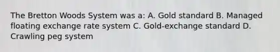 The Bretton Woods System was a: A. Gold standard B. Managed floating exchange rate system C. Gold-exchange standard D. Crawling peg system