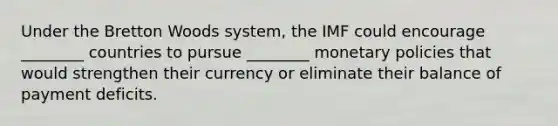 Under the Bretton Woods system, the IMF could encourage ________ countries to pursue ________ monetary policies that would strengthen their currency or eliminate their balance of payment deficits.