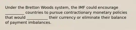 Under the Bretton Woods system, the IMF could encourage __________ countries to pursue contractionary monetary policies that would ___________ their currency or eliminate their balance of payment imbalances.