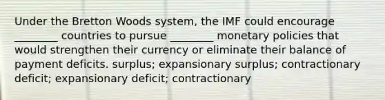 Under the Bretton Woods system, the IMF could encourage ________ countries to pursue ________ monetary policies that would strengthen their currency or eliminate their balance of payment deficits. surplus; expansionary surplus; contractionary deficit; expansionary deficit; contractionary