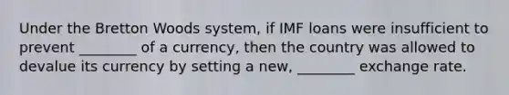 Under the Bretton Woods system, if IMF loans were insufficient to prevent ________ of a currency, then the country was allowed to devalue its currency by setting a new, ________ exchange rate.