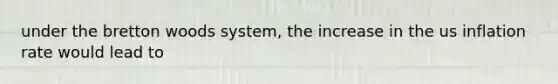 under the bretton woods system, the increase in the us inflation rate would lead to