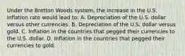 Under the Bretton Woods​ system, the increase in the U.S. inflation rate would lead​ to: A. Depreciation of the U.S. dollar versus other currencies. B. Depreciation of the U.S. dollar versus gold. C. Inflation in the countries that pegged their currencies to the U.S. dollar. D. Inflation in the countries that pegged their currencies to gold.