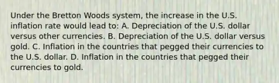 Under the Bretton Woods​ system, the increase in the U.S. inflation rate would lead​ to: A. Depreciation of the U.S. dollar versus other currencies. B. Depreciation of the U.S. dollar versus gold. C. Inflation in the countries that pegged their currencies to the U.S. dollar. D. Inflation in the countries that pegged their currencies to gold.