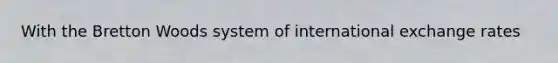 With the Bretton Woods system of international exchange rates