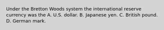 Under the Bretton Woods system the international reserve currency was the A. U.S. dollar. B. Japanese yen. C. British pound. D. German mark.