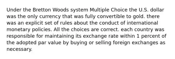 Under the Bretton Woods system Multiple Choice the U.S. dollar was the only currency that was fully convertible to gold. there was an explicit set of rules about the conduct of international monetary policies. All the choices are correct. each country was responsible for maintaining its exchange rate within 1 percent of the adopted par value by buying or selling foreign exchanges as necessary.