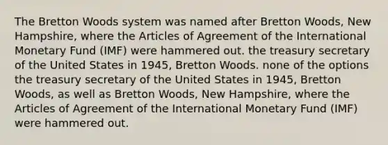 The Bretton Woods system was named after Bretton Woods, New Hampshire, where the Articles of Agreement of the International Monetary Fund (IMF) were hammered out. the treasury secretary of the United States in 1945, Bretton Woods. none of the options the treasury secretary of the United States in 1945, Bretton Woods, as well as Bretton Woods, New Hampshire, where the Articles of Agreement of the International Monetary Fund (IMF) were hammered out.