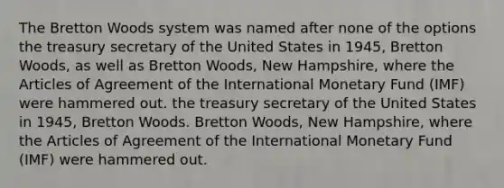 The Bretton Woods system was named after none of the options the treasury secretary of the United States in 1945, Bretton Woods, as well as Bretton Woods, New Hampshire, where the Articles of Agreement of the International Monetary Fund (IMF) were hammered out. the treasury secretary of the United States in 1945, Bretton Woods. Bretton Woods, New Hampshire, where the Articles of Agreement of the International Monetary Fund (IMF) were hammered out.