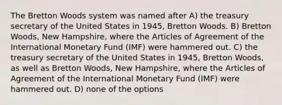 The Bretton Woods system was named after A) the treasury secretary of the United States in 1945, Bretton Woods. B) Bretton Woods, New Hampshire, where the Articles of Agreement of the International Monetary Fund (IMF) were hammered out. C) the treasury secretary of the United States in 1945, Bretton Woods, as well as Bretton Woods, New Hampshire, where the Articles of Agreement of the International Monetary Fund (IMF) were hammered out. D) none of the options