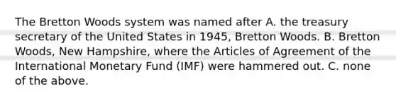 The Bretton Woods system was named after A. the treasury secretary of the United States in 1945, Bretton Woods. B. Bretton Woods, New Hampshire, where the Articles of Agreement of the International Monetary Fund (IMF) were hammered out. C. none of the above.