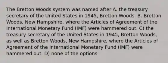 The Bretton Woods system was named after A. the treasury secretary of the United States in 1945, Bretton Woods. B. Bretton Woods, New Hampshire, where the Articles of Agreement of the International Monetary Fund (IMF) were hammered out. C) the treasury secretary of the United States in 1945, Bretton Woods, as well as Bretton Woods, New Hampshire, where the Articles of Agreement of the International Monetary Fund (IMF) were hammered out. D) none of the options