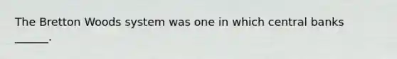 The Bretton Woods system was one in which central banks ______.