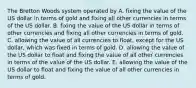 The Bretton Woods system operated by A. fixing the value of the US dollar in terms of gold and fixing all other currencies in terms of the US dollar. B. fixing the value of the US dollar in terms of other currencies and fixing all other currencies in terms of gold. C. allowing the value of all currencies to​ float, except for the US​ dollar, which was fixed in terms of gold. D. allowing the value of the US dollar to float and fixing the value of all other currencies in terms of the value of the US dollar. E. allowing the value of the US dollar to float and fixing the value of all other currencies in terms of gold.