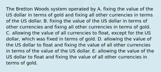 The Bretton Woods system operated by A. fixing the value of the US dollar in terms of gold and fixing all other currencies in terms of the US dollar. B. fixing the value of the US dollar in terms of other currencies and fixing all other currencies in terms of gold. C. allowing the value of all currencies to​ float, except for the US​ dollar, which was fixed in terms of gold. D. allowing the value of the US dollar to float and fixing the value of all other currencies in terms of the value of the US dollar. E. allowing the value of the US dollar to float and fixing the value of all other currencies in terms of gold.