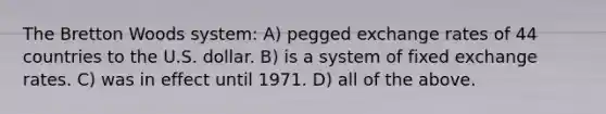 The Bretton Woods system: A) pegged exchange rates of 44 countries to the U.S. dollar. B) is a system of fixed exchange rates. C) was in effect until 1971. D) all of the above.