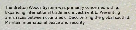 The Bretton Woods System was primarily concerned with a. Expanding international trade and investment b. Preventing arms races between countries c. Decolonizing the global south d. Maintain international peace and security