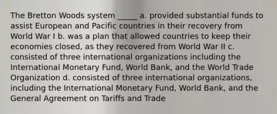 The Bretton Woods system _____ a. provided substantial funds to assist European and Pacific countries in their recovery from World War I b. was a plan that allowed countries to keep their economies closed, as they recovered from World War II c. consisted of three international organizations including the International Monetary Fund, World Bank, and the World Trade Organization d. consisted of three international organizations, including the International Monetary Fund, World Bank, and the General Agreement on Tariffs and Trade