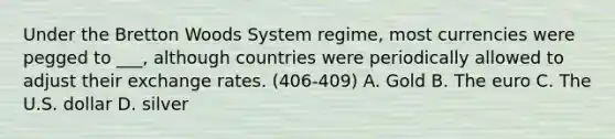 Under the Bretton Woods System regime, most currencies were pegged to ___, although countries were periodically allowed to adjust their exchange rates. (406-409) A. Gold B. The euro C. The U.S. dollar D. silver