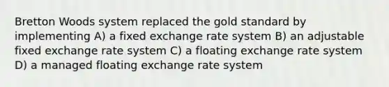 Bretton Woods system replaced the gold standard by implementing A) a fixed exchange rate system B) an adjustable fixed exchange rate system C) a floating exchange rate system D) a managed floating exchange rate system