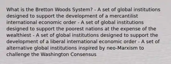 What is the Bretton Woods System? - A set of global institutions designed to support the development of a mercantilist international economic order - A set of global institutions designed to support the poorest nations at the expense of the wealthiest - A set of global institutions designed to support the development of a liberal international economic order - A set of alternative global institutions inspired by neo-Marxism to challenge the Washington Consensus