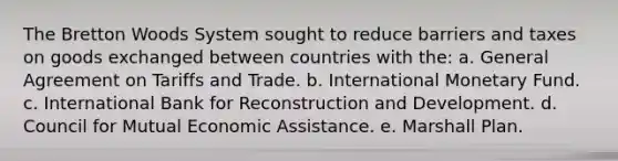 The Bretton Woods System sought to reduce barriers and taxes on goods exchanged between countries with the: a. General Agreement on Tariffs and Trade. b. International Monetary Fund. c. International Bank for Reconstruction and Development. d. Council for Mutual Economic Assistance. e. Marshall Plan.