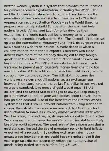 Bretton Woods System is a system that provides the foundation for postwar economic globalization, including the World Bank and the International Monetary Fund, which are based on the promotion of free trade and stable currencies. #1 - The first organization set up at Bretton Woods was the World Bank. Its purpose was to help rebuild Europe after the war, and help nations in Asia, Africa, and Latin America develop their economies. The World Bank still loans money to help nations with their economic development. #2 - The second institution set up was the International Monetary Fund (IMF). Its purpose was to help countries with trade deficits. A trade deficit is when a country imports more than it exports. Countries with trade deficits have more of their money flowing out to buy foreign goods than they have flowing in from other countries who are buying their goods. The IMF still uses its funds to avoid trade wars and to prevent each country's money from changing too much in value. #3 - In addition to these two institutions, nations set up a new currency system. The U.S. dollar became the world's reserve currency. All nations set an exchange rate between their currency and the dollar. The dollar in turn was put on a gold standard. One ounce of gold would equal 35 U.S. dollars, and the United States pledged to always keep enough gold in reserve so that anyone with dollars could convert them into gold on demand. One of the benefits of the Bretton Woods system was that it would prevent nations from using inflation to escape their debts. Everyone remembered that Germany had used inflation to make its currency almost worthless after World War I as a way to avoid paying its reparations debts. The Bretton Woods system would keep the world's currencies stable and help keep the world at peace. The weakness of the system was that a gold standard limited the use of monetary policy to fight inflation or get out of a recession. By setting exchange rates, it also meant trade between nations could become unbalanced if the exchange rate did not accurately reflect the market value of goods being traded across borders. (pg 459-460)